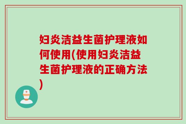 妇炎洁益生菌护理液如何使用(使用妇炎洁益生菌护理液的正确方法) 妇炎洁益生菌护理液如何使用(使用妇炎洁益生菌护理液的正确方法)