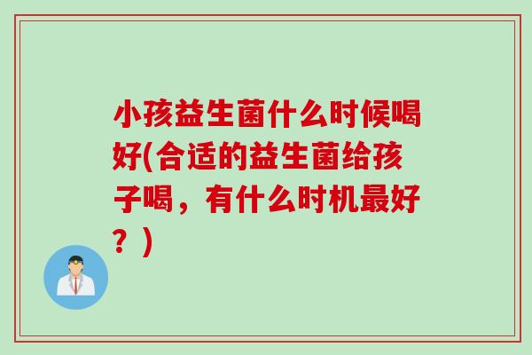 小孩益生菌什么时候喝好(合适的益生菌给孩子喝，有什么时机最好？)