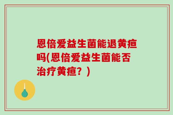 恩倍爱益生菌能退黄疸吗(恩倍爱益生菌能否黄疸?) 恩倍爱益生菌能退黄疸吗(恩倍爱益生菌能否黄疸?)