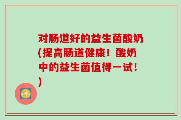 对肠道好的益生菌酸奶(提高肠道健康!酸奶中的益生菌值得一试!) 对肠道好的益生菌酸奶(提高肠道健康!酸奶中的益生菌值得一试!)