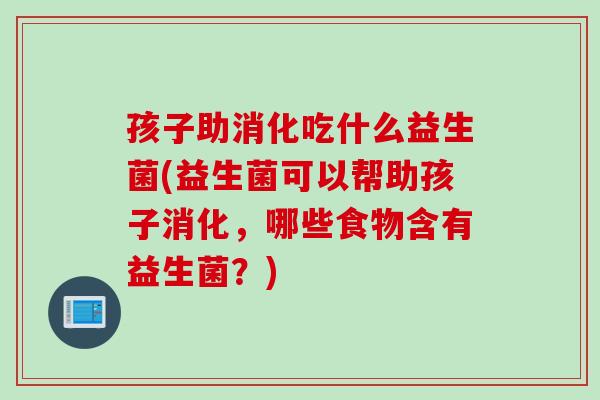 孩子助消化吃什么益生菌(益生菌可以帮助孩子消化，哪些食物含有益生菌？)