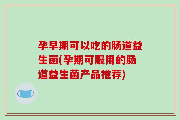 孕早期可以吃的肠道益生菌(孕期可服用的肠道益生菌产品推荐)