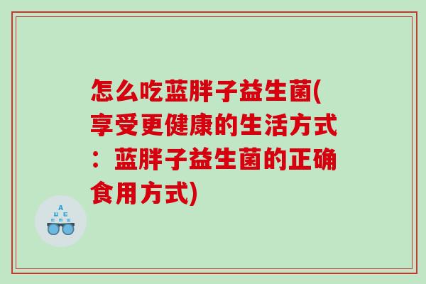 怎么吃蓝胖子益生菌(享受更健康的生活方式：蓝胖子益生菌的正确食用方式)