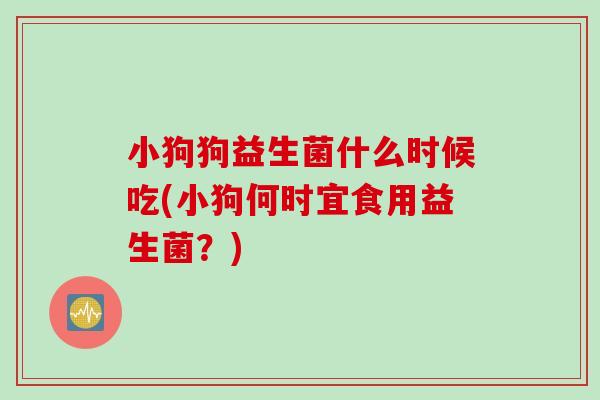 小狗狗益生菌什么时候吃(小狗何时宜食用益生菌?) 小狗狗益生菌什么时候吃(小狗何时宜食用益生菌?)