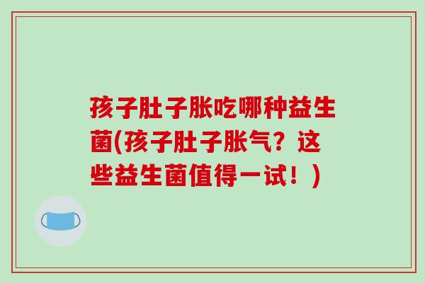 孩子肚子胀吃哪种益生菌(孩子肚子？这些益生菌值得一试！)