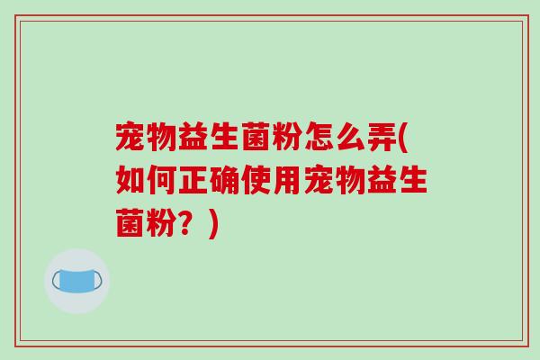 宠物益生菌粉怎么弄(如何正确使用宠物益生菌粉?) 宠物益生菌粉怎么弄(如何正确使用宠物益生菌粉?)