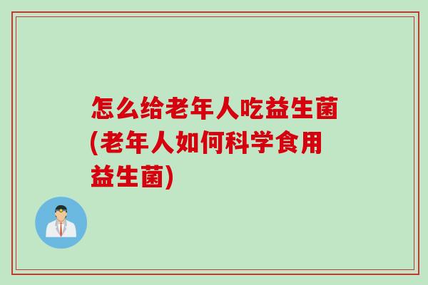 怎么给老年人吃益生菌(老年人如何科学食用益生菌)