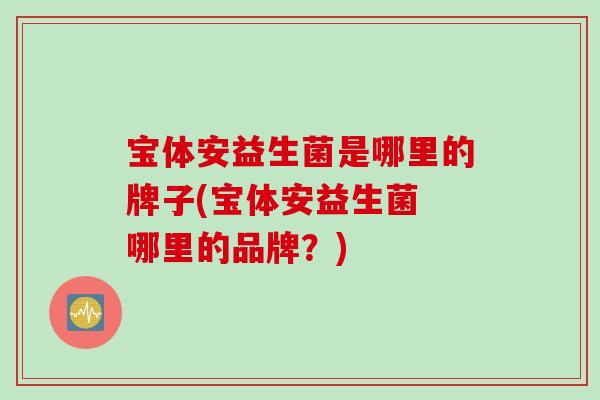 宝体安益生菌是哪里的牌子(宝体安益生菌 哪里的品牌?) 宝体安益生菌是哪里的牌子(宝体安益生菌 哪里的品牌?)
