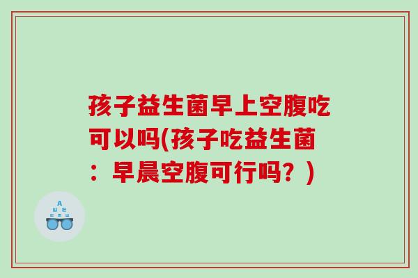 孩子益生菌早上空腹吃可以吗(孩子吃益生菌：早晨空腹可行吗？)