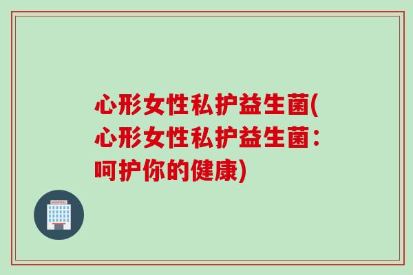 心形女性私护益生菌(心形女性私护益生菌:呵护你的健康) 心形女性私护益生菌(心形女性私护益生菌:呵护你的健康)