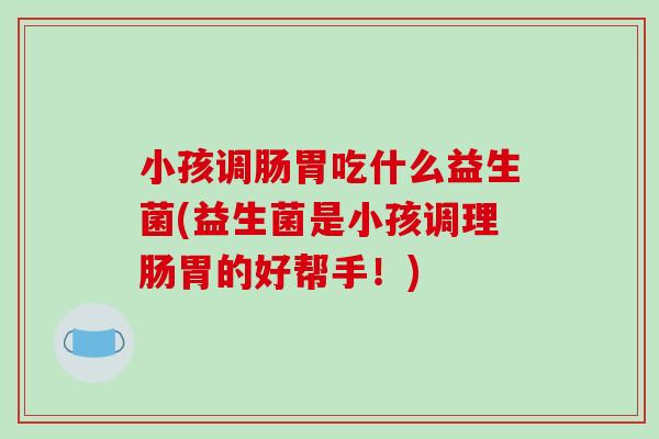 小孩调肠胃吃什么益生菌(益生菌是小孩调理肠胃的好帮手！)