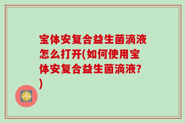 宝体安复合益生菌滴液怎么打开(如何使用宝体安复合益生菌滴液?) 宝体安复合益生菌滴液怎么打开(如何使用宝体安复合益生菌滴液?)