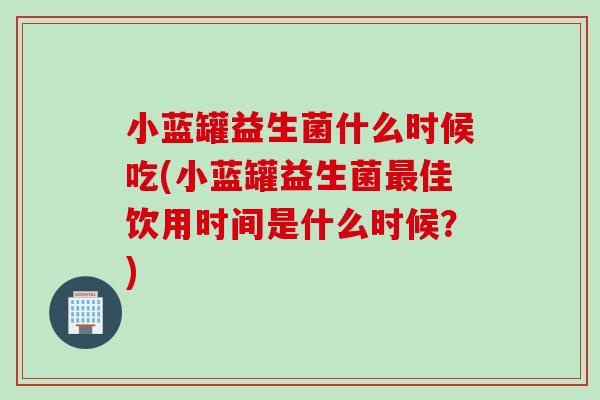 小蓝罐益生菌什么时候吃(小蓝罐益生菌佳饮用时间是什么时候?) 小蓝罐益生菌什么时候吃(小蓝罐益生菌佳饮用时间是什么时候?)