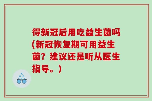 得新冠后用吃益生菌吗(新冠恢复期可用益生菌?建议还是听从医生指导。) 得新冠后用吃益生菌吗(新冠恢复期可用益生菌?建议还是听从医生指导。)