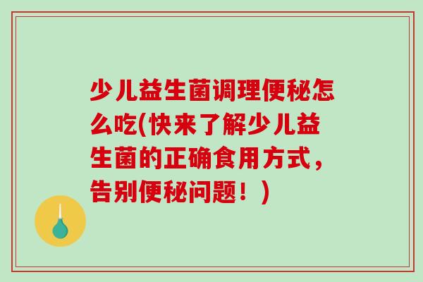 少儿益生菌调理怎么吃(快来了解少儿益生菌的正确食用方式，告别问题！)