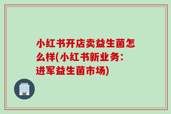 小红书开店卖益生菌怎么样(小红书新业务:进军益生菌市场) 小红书开店卖益生菌怎么样(小红书新业务:进军益生菌市场)