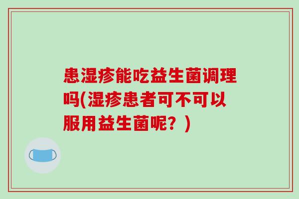 患能吃益生菌调理吗(患者可不可以服用益生菌呢?) 患能吃益生菌调理吗(患者可不可以服用益生菌呢?)