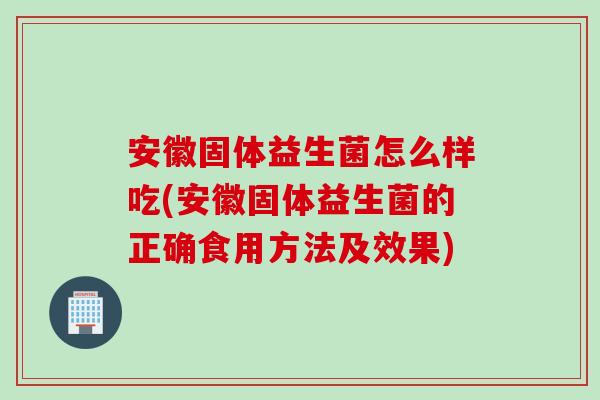 安徽固体益生菌怎么样吃(安徽固体益生菌的正确食用方法及效果)