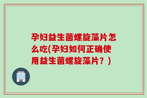 孕妇益生菌螺旋藻片怎么吃(孕妇如何正确使用益生菌螺旋藻片？)