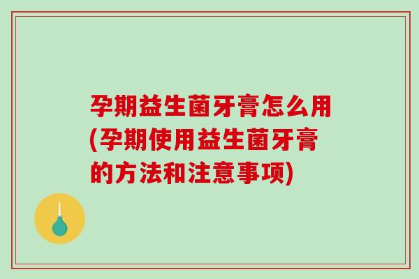 孕期益生菌牙膏怎么用(孕期使用益生菌牙膏的方法和注意事项)