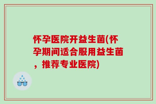 怀孕医院开益生菌(怀孕期间适合服用益生菌，推荐专业医院)