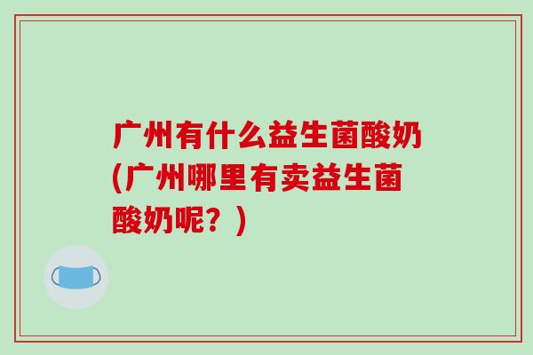 广州有什么益生菌酸奶(广州哪里有卖益生菌酸奶呢？)