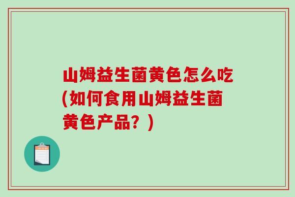 山姆益生菌黄色怎么吃(如何食用山姆益生菌黄色产品？)
