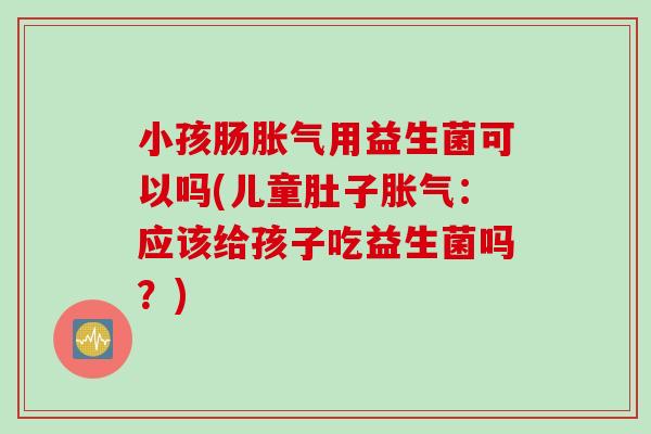 小孩肠胀气用益生菌可以吗(儿童肚子胀气：应该给孩子吃益生菌吗？)