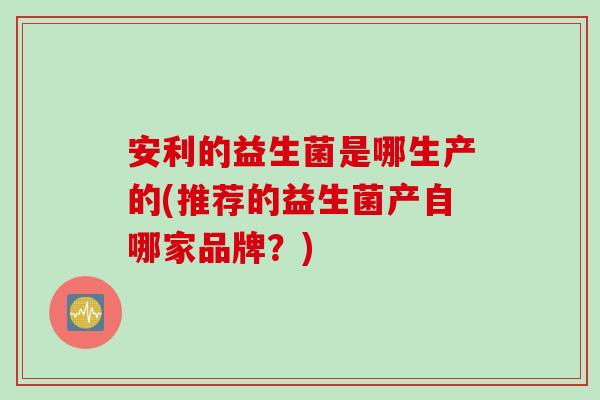 安利的益生菌是哪生产的(推荐的益生菌产自哪家品牌？)