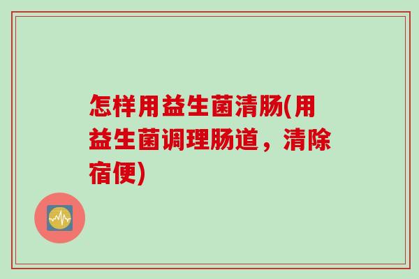 怎样用益生菌清肠(用益生菌调理肠道，清除宿便)
