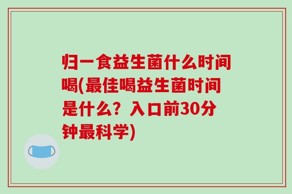 归一食益生菌什么时间喝(最佳喝益生菌时间是什么？入口前30分钟最科学)