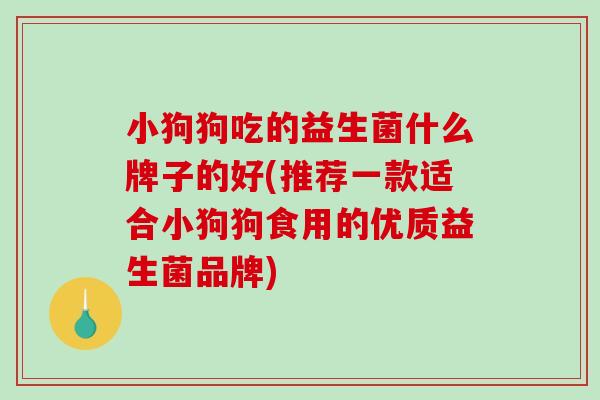 小狗狗吃的益生菌什么牌子的好(推荐一款适合小狗狗食用的优质益生菌品牌) 小狗狗吃的益生菌什么牌子的好(推荐一款适合小狗狗食用的优质益生菌品牌)