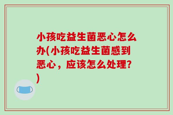 小孩吃益生菌恶心怎么办(小孩吃益生菌感到恶心，应该怎么处理？)