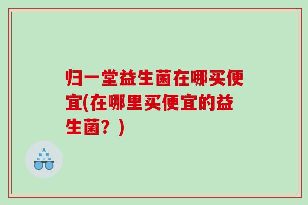 归一堂益生菌在哪买便宜(在哪里买便宜的益生菌？)