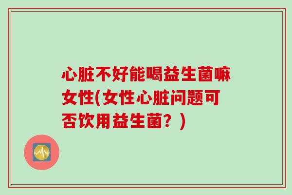 心脏不好能喝益生菌嘛女性(女性心脏问题可否饮用益生菌？)