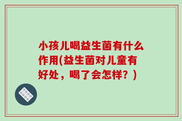 小孩儿喝益生菌有什么作用(益生菌对儿童有好处，喝了会怎样？)