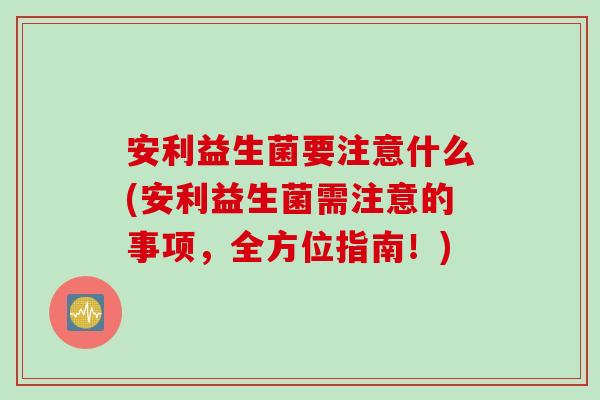 安利益生菌要注意什么(安利益生菌需注意的事项,全方位指南!) 安利益生菌要注意什么(安利益生菌需注意的事项,全方位指南!)