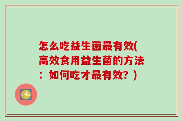 怎么吃益生菌最有效(高效食用益生菌的方法：如何吃才最有效？)