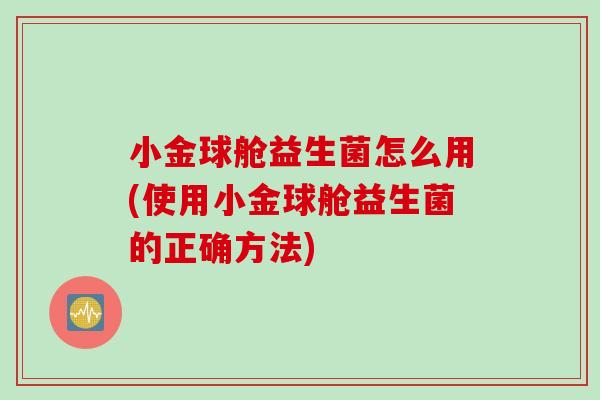 小金球舱益生菌怎么用(使用小金球舱益生菌的正确方法) 小金球舱益生菌怎么用(使用小金球舱益生菌的正确方法)