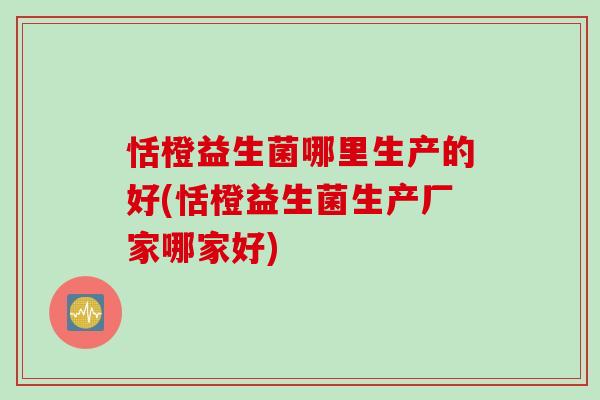 恬橙益生菌哪里生产的好(恬橙益生菌生产厂家哪家好)