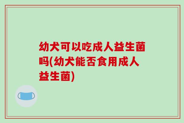 幼犬可以吃成人益生菌吗(幼犬能否食用成人益生菌)