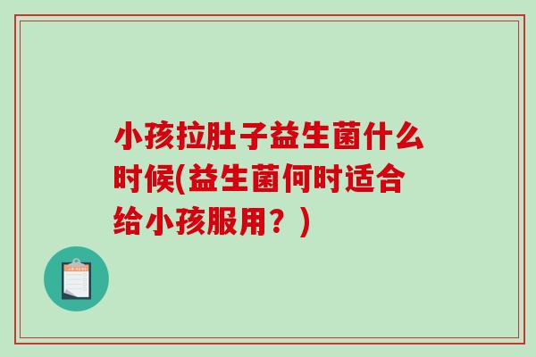 小孩拉肚子益生菌什么时候(益生菌何时适合给小孩服用?) 小孩拉肚子益生菌什么时候(益生菌何时适合给小孩服用?)