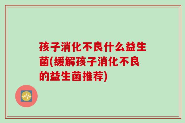孩子消化不良什么益生菌(缓解孩子消化不良的益生菌推荐)