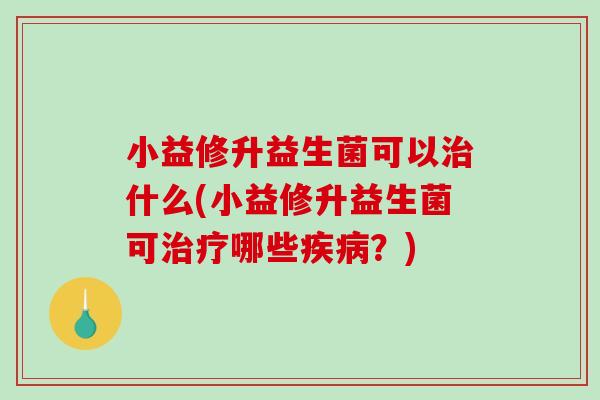 小益修升益生菌可以治什么(小益修升益生菌可治疗哪些疾病？)