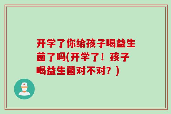 开学了你给孩子喝益生菌了吗(开学了！孩子喝益生菌对不对？)