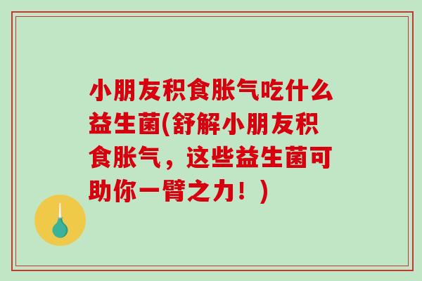 小朋友积食胀气吃什么益生菌(舒解小朋友积食胀气，这些益生菌可助你一臂之力！)