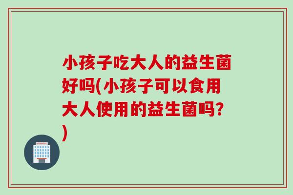 小孩子吃大人的益生菌好吗(小孩子可以食用大人使用的益生菌吗？)
