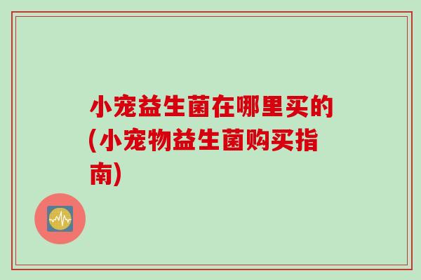 小宠益生菌在哪里买的(小宠物益生菌购买指南)