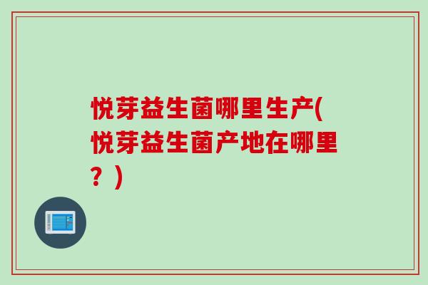 悦芽益生菌哪里生产(悦芽益生菌产地在哪里?) 悦芽益生菌哪里生产(悦芽益生菌产地在哪里?)
