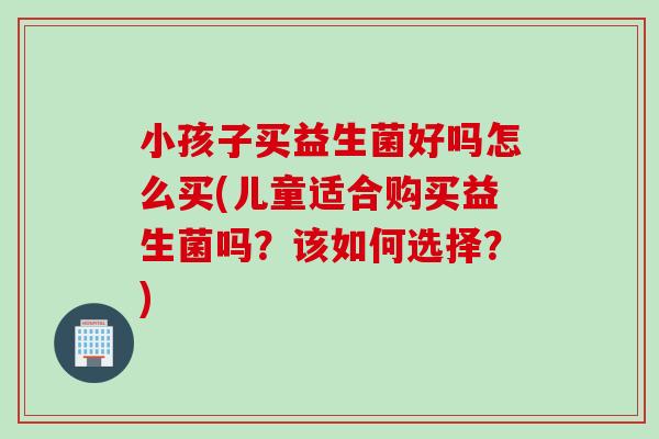 小孩子买益生菌好吗怎么买(儿童适合购买益生菌吗？该如何选择？)